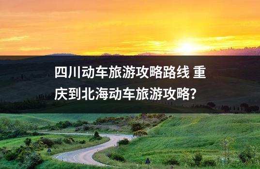 四川动车旅游攻略路线 重庆到北海动车旅游攻略？