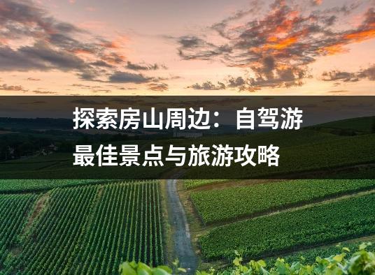 探索房山周边：自驾游最佳景点与旅游攻略