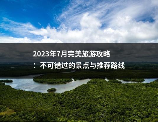 2023年7月完美旅游攻略：不可错过的景点与推荐路线