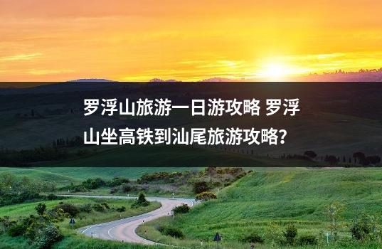 罗浮山旅游一日游攻略 罗浮山坐高铁到汕尾旅游攻略？