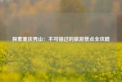 探索重庆秀山：不可错过的旅游景点全攻略