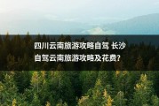 四川云南旅游攻略自驾 长沙自驾云南旅游攻略及花费？