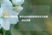 重庆武陵秘境：探访山水间的绝美风光与深度游玩攻略