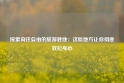 探索向往自由的旅游胜地：这些地方让你彻底放松身心