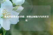 重庆必游景点全攻略：探索山城魅力与历史文化