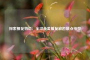 探索樱花物语：全球最美樱花旅游景点推荐