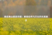 南岳衡山旅游攻略：解锁自然与文化的完美融合