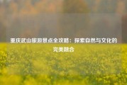 重庆武山旅游景点全攻略：探索自然与文化的完美融合