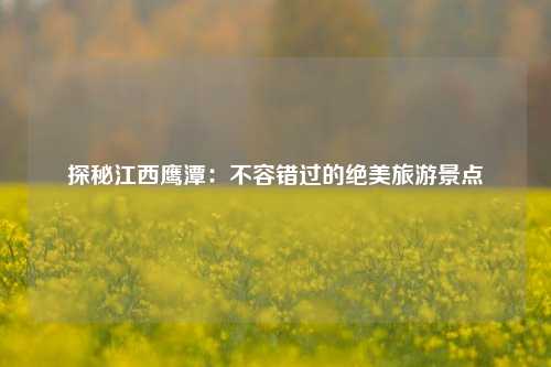 探秘江西鹰潭：不容错过的绝美旅游景点