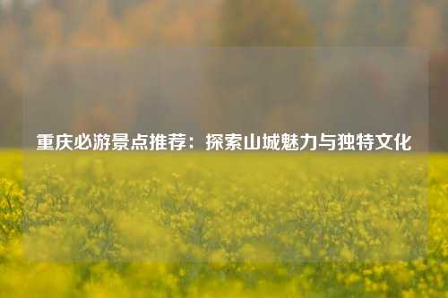 重庆必游景点推荐：探索山城魅力与独特文化