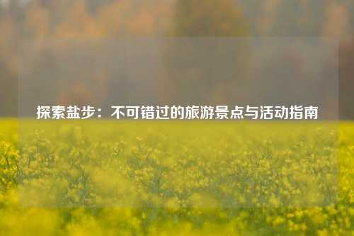 探索盐步：不可错过的旅游景点与活动指南