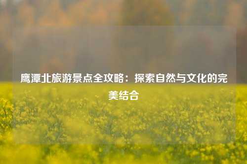 鹰潭北旅游景点全攻略：探索自然与文化的完美结合