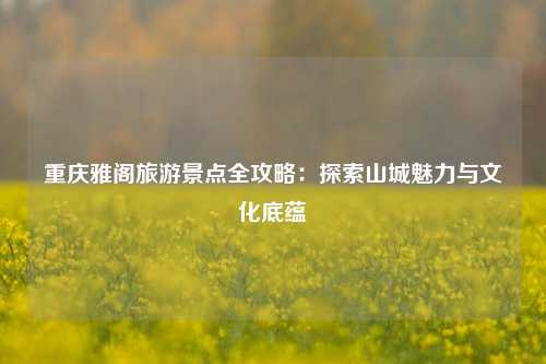 重庆雅阁旅游景点全攻略：探索山城魅力与文化底蕴