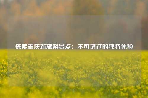 探索重庆新旅游景点：不可错过的独特体验