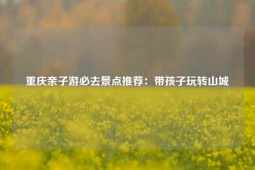 重庆亲子游必去景点推荐：带孩子玩转山城