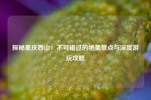 探秘重庆西山：不可错过的绝美景点与深度游玩攻略