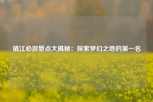 镇江必游景点大揭秘：探索梦幻之地的第一名