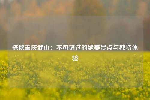 探秘重庆武山：不可错过的绝美景点与独特体验