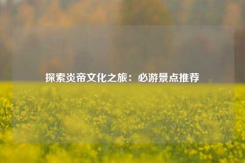 探索炎帝文化之旅：必游景点推荐