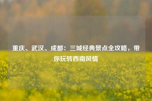 重庆、武汉、成都：三城经典景点全攻略，带你玩转西南风情