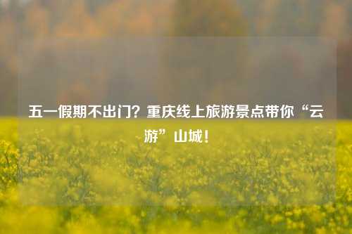 五一假期不出门？重庆线上旅游景点带你“云游”山城！