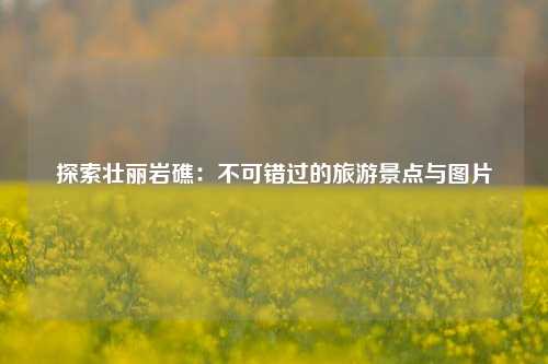 探索壮丽岩礁：不可错过的旅游景点与图片