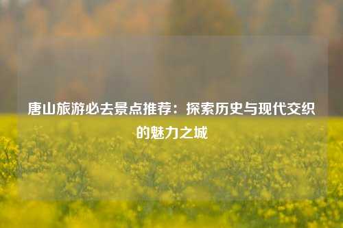 唐山旅游必去景点推荐：探索历史与现代交织的魅力之城