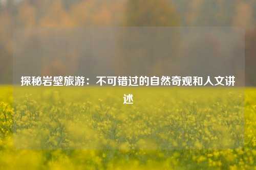 探秘岩壁旅游：不可错过的自然奇观和人文讲述