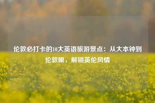 伦敦必打卡的10大英语旅游景点：从大本钟到伦敦眼，解锁英伦风情