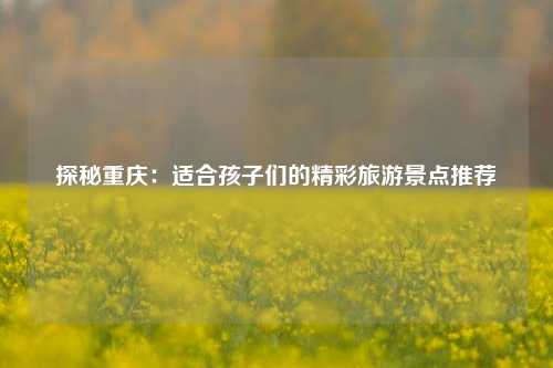 探秘重庆：适合孩子们的精彩旅游景点推荐