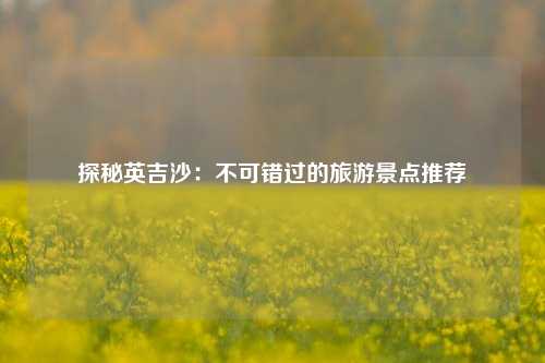 探秘英吉沙：不可错过的旅游景点推荐