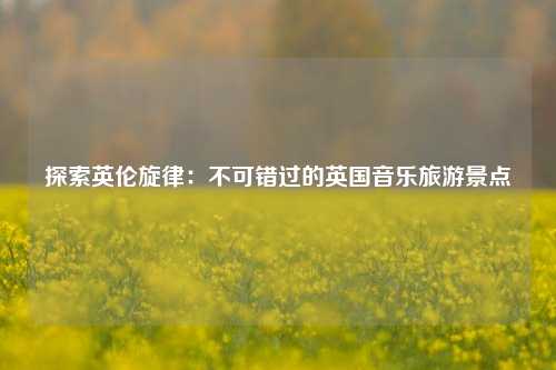 探索英伦旋律：不可错过的英国音乐旅游景点