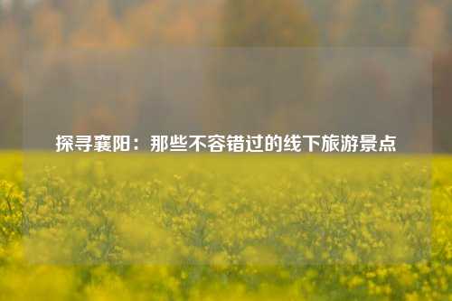 探寻襄阳：那些不容错过的线下旅游景点