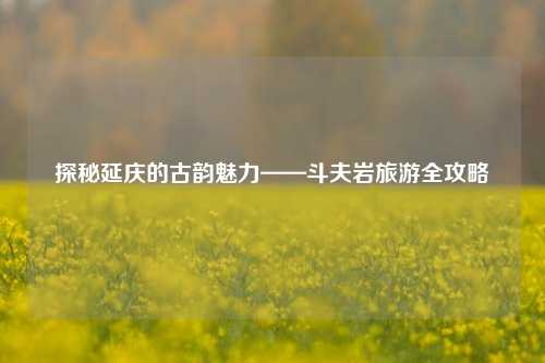 探秘延庆的古韵魅力——斗夫岩旅游全攻略