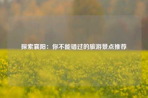 探索襄阳：你不能错过的旅游景点推荐