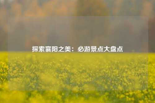 探索襄阳之美：必游景点大盘点