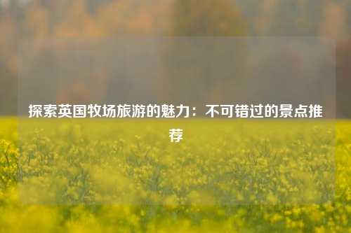 探索英国牧场旅游的魅力：不可错过的景点推荐