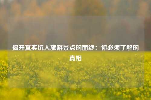 揭开真实坑人旅游景点的面纱：你必须了解的真相